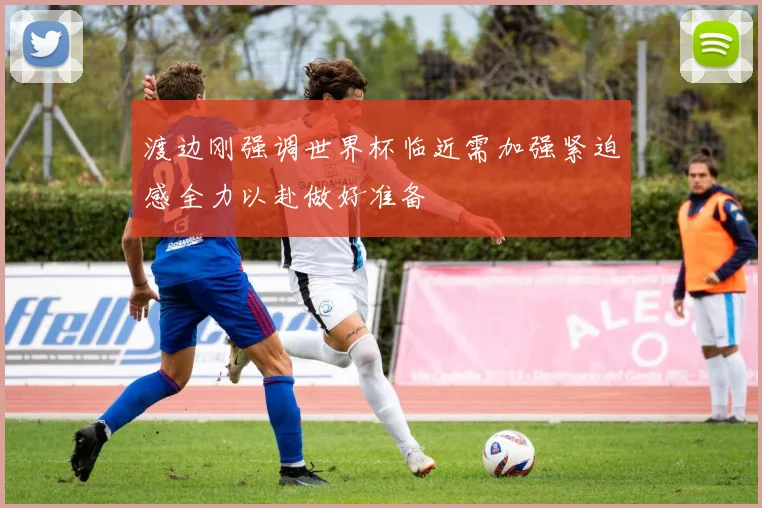 渡边刚强调世界杯临近需加强紧迫感全力以赴做好准备