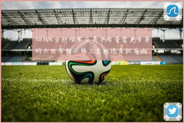 Amick分析绿军交易字母哥需更多筹码杰伦布朗不够三首轮选秀权或成关键