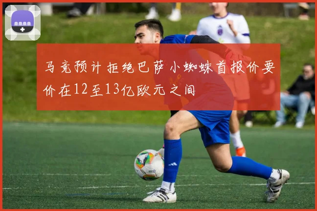 马竞预计拒绝巴萨小蜘蛛首报价要价在12至13亿欧元之间