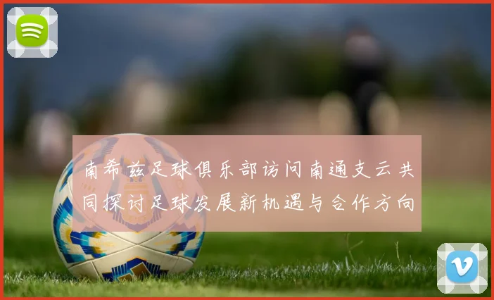 南希兹足球俱乐部访问南通支云共同探讨足球发展新机遇与合作方向