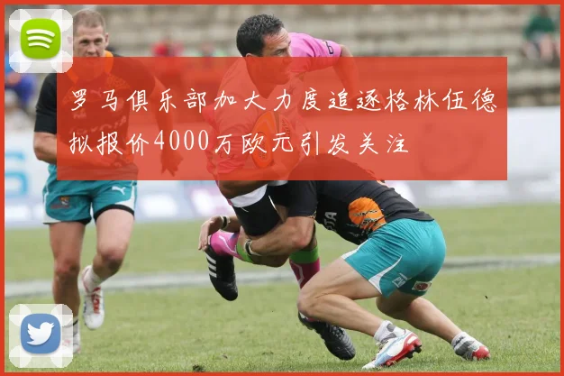 罗马俱乐部加大力度追逐格林伍德拟报价4000万欧元引发关注