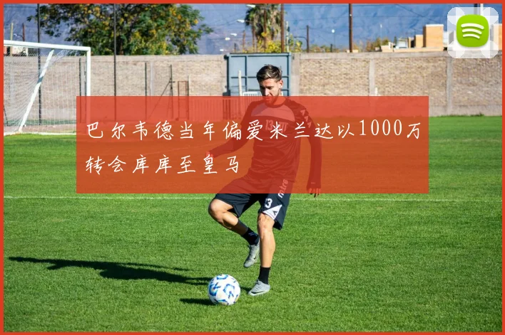 巴尔韦德当年偏爱米兰达以1000万转会库库至皇马
