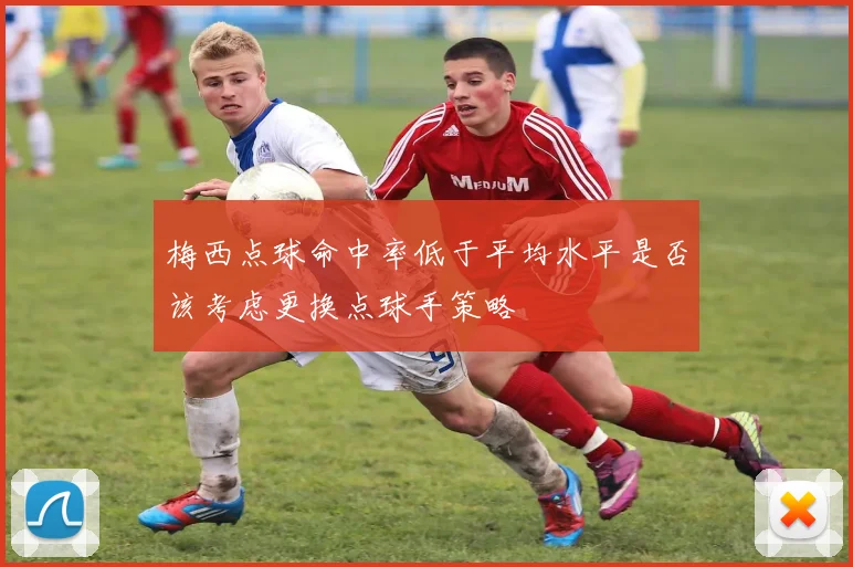 梅西点球命中率低于平均水平是否该考虑更换点球手策略