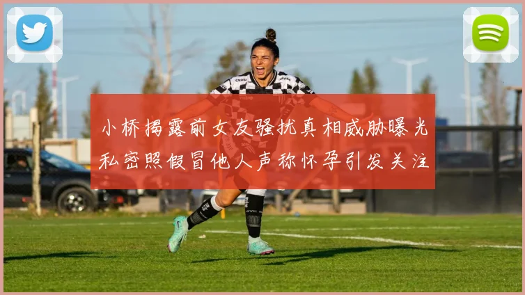 小桥揭露前女友骚扰真相威胁曝光私密照假冒他人声称怀孕引发关注