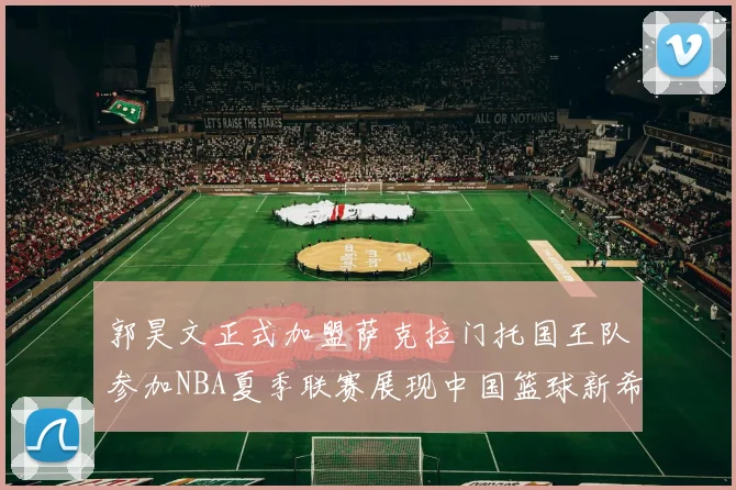 郭昊文正式加盟萨克拉门托国王队参加NBA夏季联赛展现中国篮球新希望