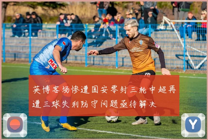 英博客场惨遭国安零封三轮中超再遭三球失利防守问题亟待解决