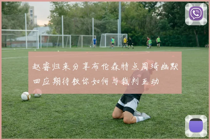 赵睿归来分享布伦森特点周琦幽默回应期待教你如何与裁判互动