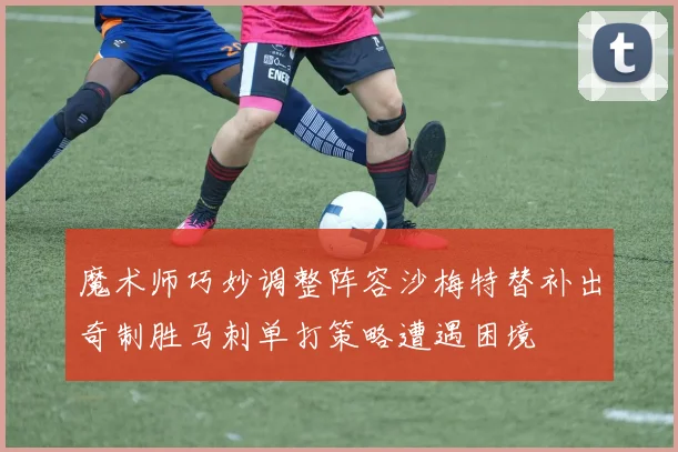 魔术师巧妙调整阵容沙梅特替补出奇制胜马刺单打策略遭遇困境