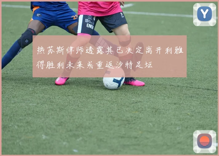 热苏斯律师透露其已决定离开利雅得胜利未来或重返沙特足坛