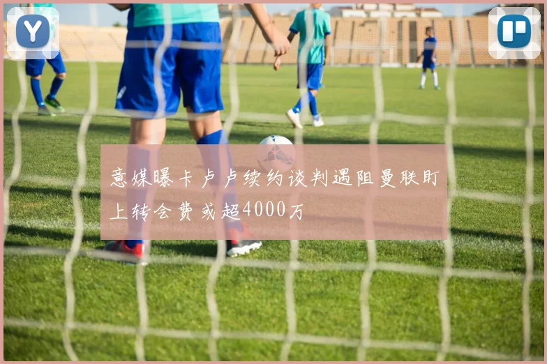 意媒曝卡卢卢续约谈判遇阻曼联盯上转会费或超4000万