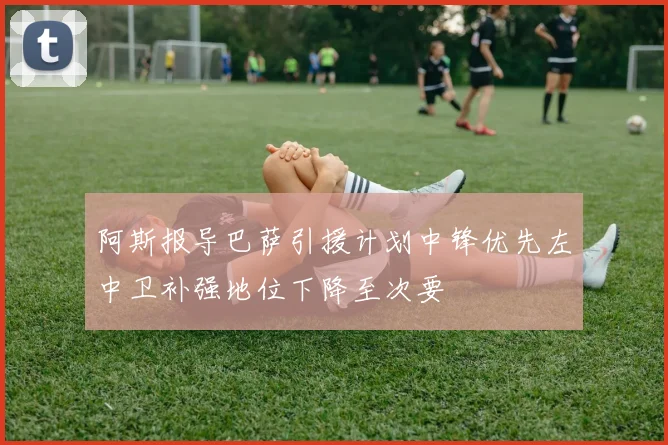 阿斯报导巴萨引援计划中锋优先左中卫补强地位下降至次要