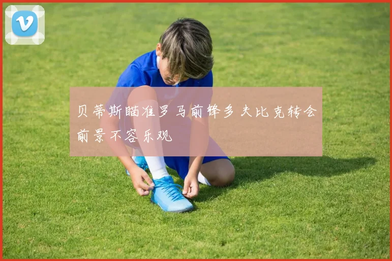 贝蒂斯瞄准罗马前锋多夫比克转会前景不容乐观