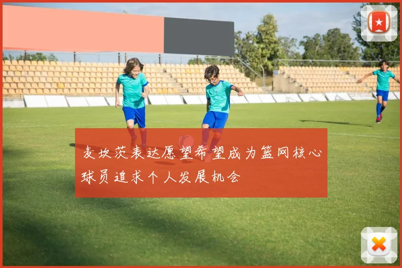 麦坎茨表达愿望希望成为篮网核心球员追求个人发展机会