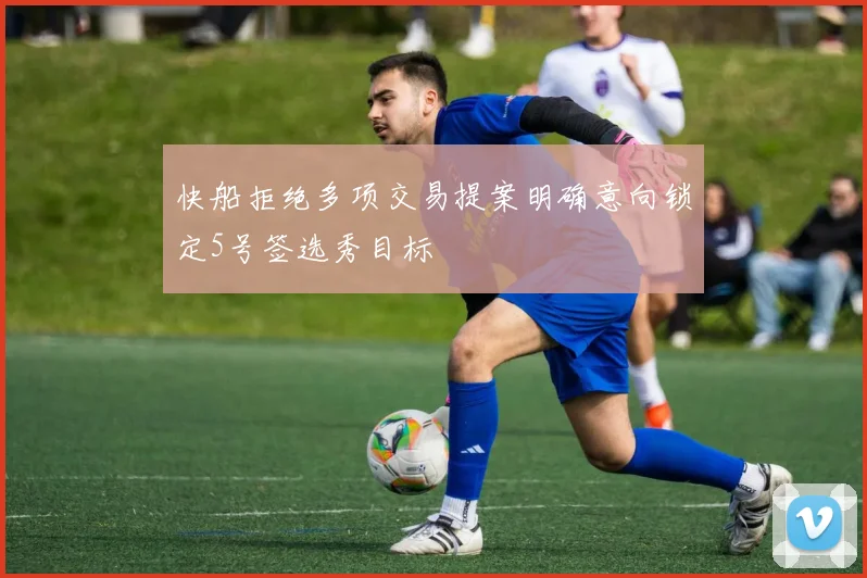 快船拒绝多项交易提案明确意向锁定5号签选秀目标