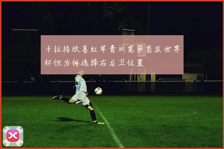 卡拉格欣喜红军青训宽萨首发世界杯但为何选择右后卫位置