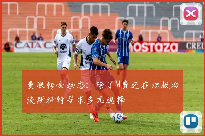 曼联转会动态:除了M费还在积极洽谈斯科特寻求多元选择