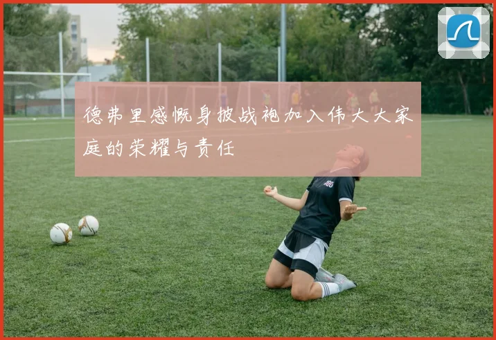 德弗里感慨身披战袍加入伟大大家庭的荣耀与责任