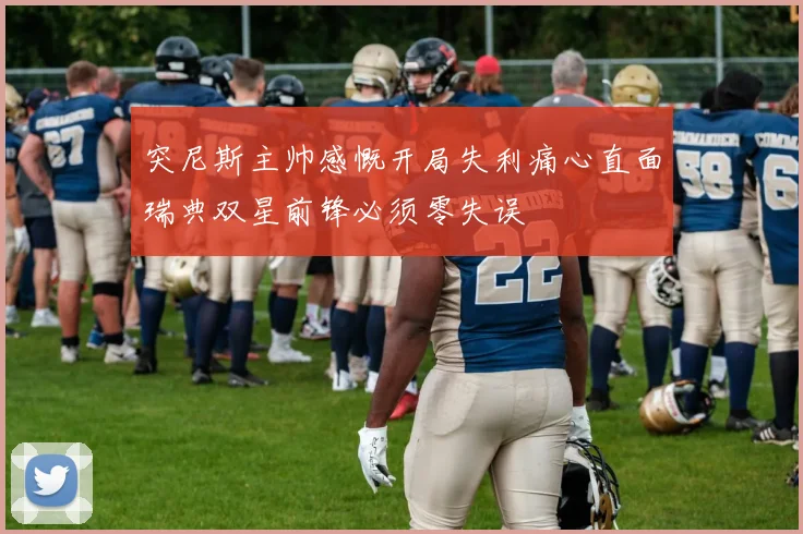 突尼斯主帅感慨开局失利痛心直面瑞典双星前锋必须零失误