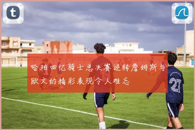 哈珀回忆骑士总决赛逆转詹姆斯与欧文的精彩表现令人难忘
