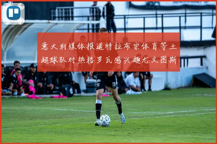 意大利媒体报道特拉布宗体育等土超球队对热格罗瓦感兴趣尤文图斯准备出售该球员