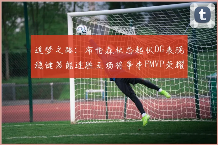 追梦之路：布伦森状态起伏OG表现稳健若能连胜五场将争夺FMVP荣耀