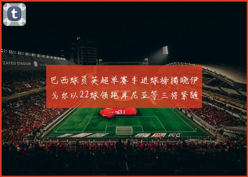 巴西球员英超单赛季进球榜揭晓伊戈尔以22球领跑库尼亚等三将紧随其后