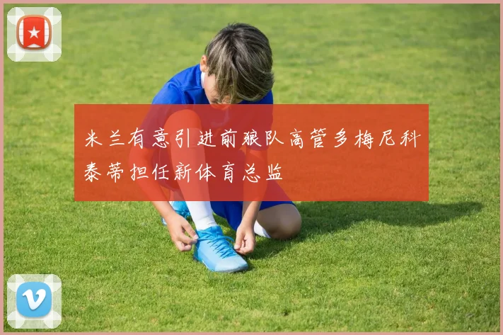 米兰有意引进前狼队高管多梅尼科泰蒂担任新体育总监