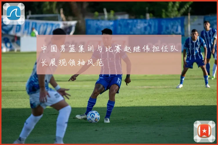 中国男篮集训与比赛赵继伟担任队长展现领袖风范