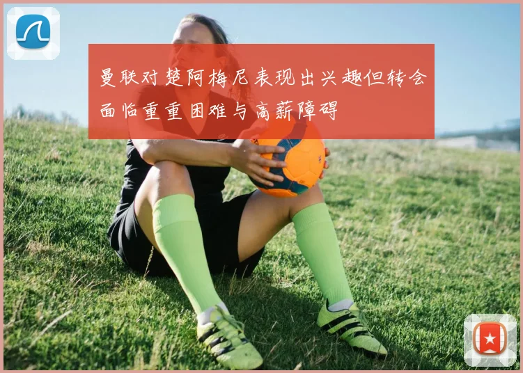 曼联对楚阿梅尼表现出兴趣但转会面临重重困难与高薪障碍