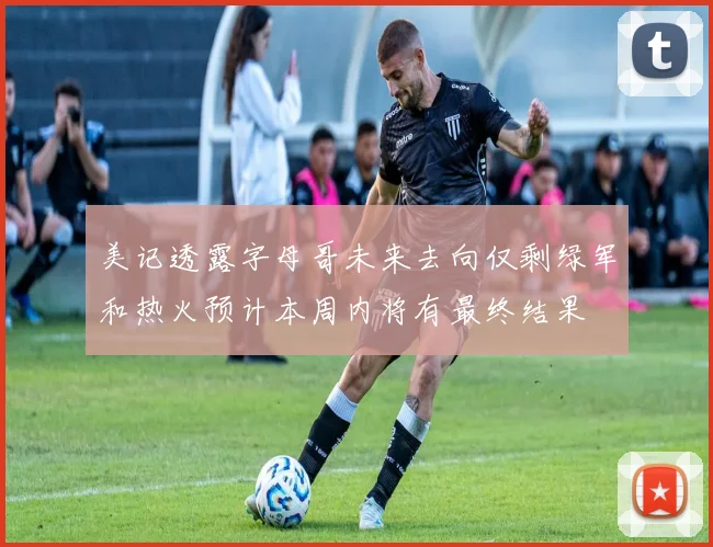 美记透露字母哥未来去向仅剩绿军和热火预计本周内将有最终结果