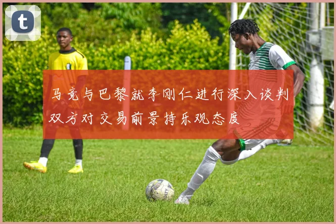 马竞与巴黎就李刚仁进行深入谈判双方对交易前景持乐观态度