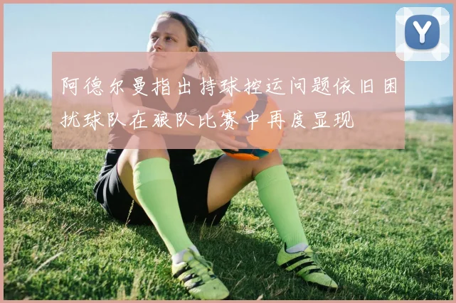 阿德尔曼指出持球控运问题依旧困扰球队在狼队比赛中再度显现