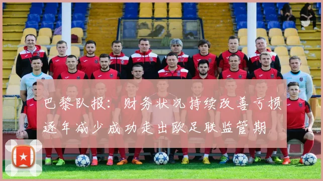 巴黎队报：财务状况持续改善亏损逐年减少成功走出欧足联监管期