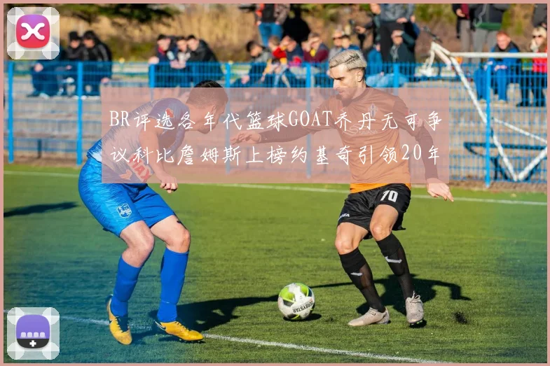 BR评选各年代篮球GOAT乔丹无可争议科比詹姆斯上榜约基奇引领20年代无库里